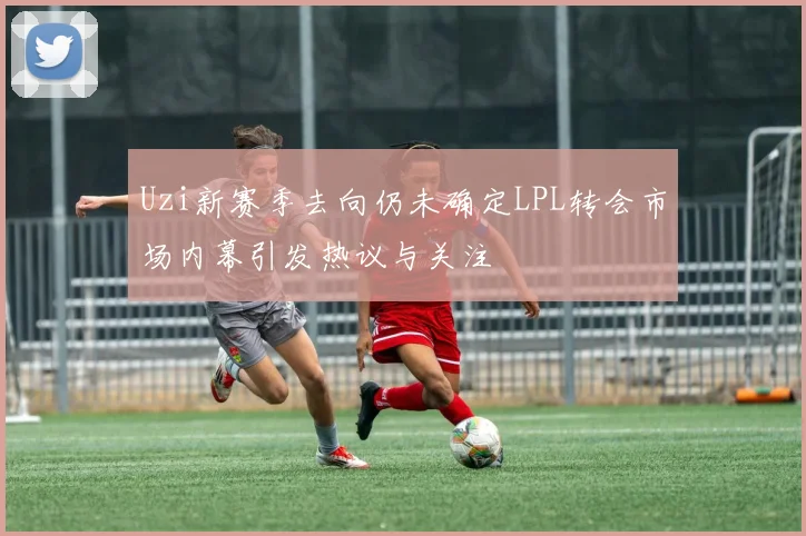 Uzi新赛季去向仍未确定LPL转会市场内幕引发热议与关注