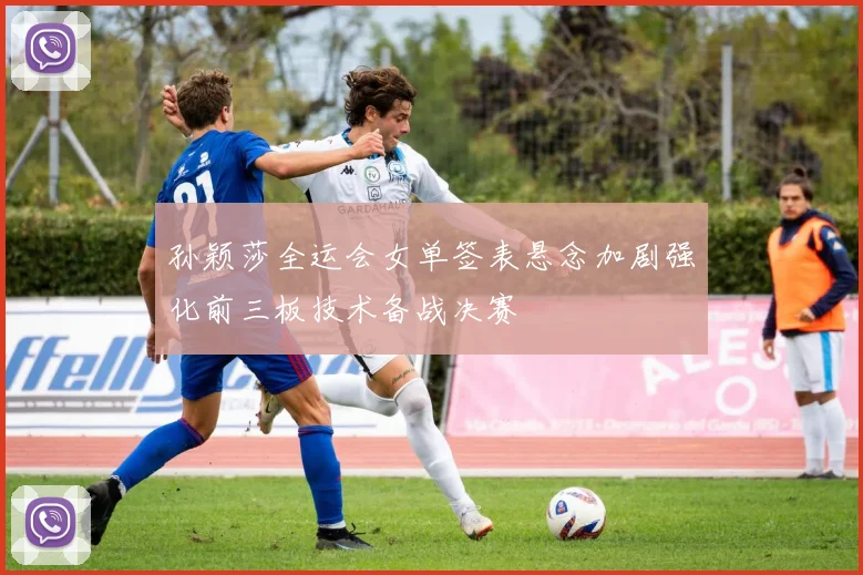 孙颖莎全运会女单签表悬念加剧强化前三板技术备战决赛