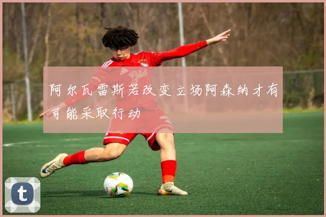 阿尔瓦雷斯若改变立场阿森纳才有可能采取行动