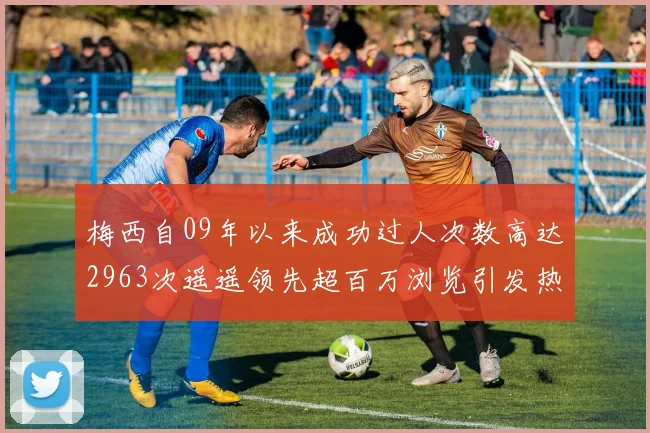 梅西自09年以来成功过人次数高达2963次遥遥领先超百万浏览引发热议
