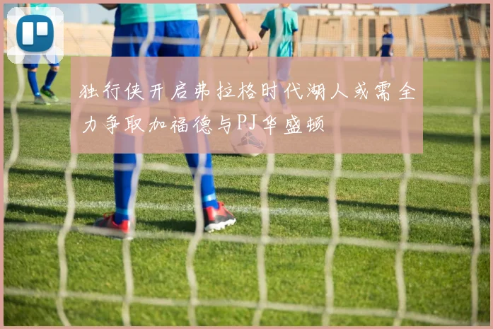 独行侠开启弗拉格时代湖人或需全力争取加福德与PJ华盛顿