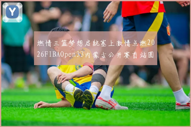 燃情三篮梦想启航塞上激情点燃2026FIBAOpen33内蒙古公开赛首站圆满落幕