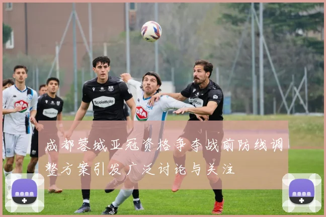 成都蓉城亚冠资格争夺战前防线调整方案引发广泛讨论与关注