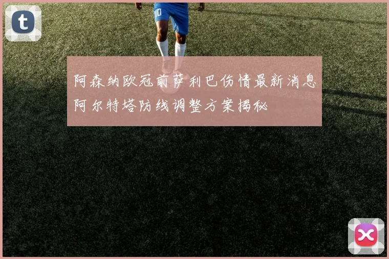 阿森纳欧冠前萨利巴伤情最新消息阿尔特塔防线调整方案揭秘