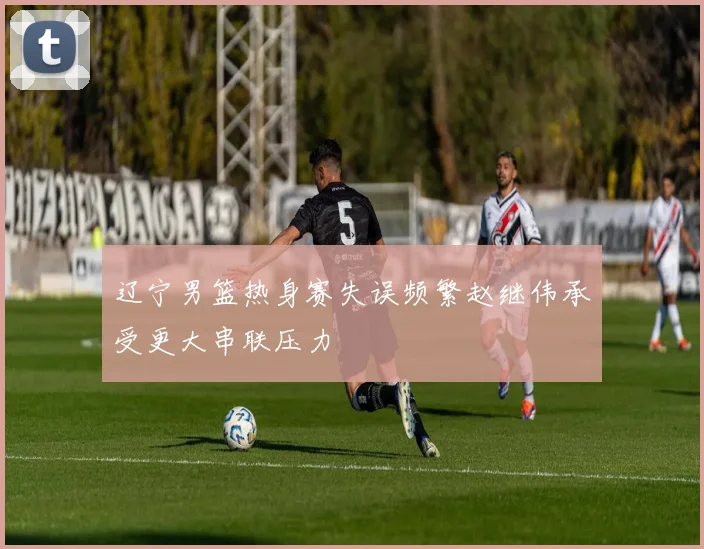 辽宁男篮热身赛失误频繁赵继伟承受更大串联压力