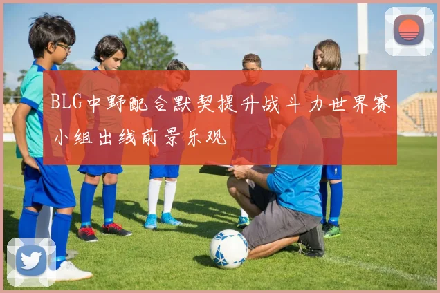 BLG中野配合默契提升战斗力世界赛小组出线前景乐观