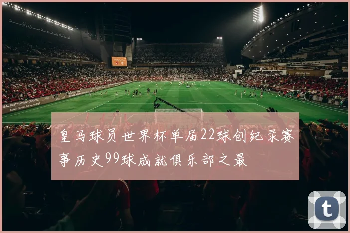 皇马球员世界杯单届22球创纪录赛事历史99球成就俱乐部之最