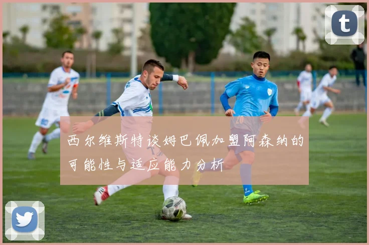 西尔维斯特谈姆巴佩加盟阿森纳的可能性与适应能力分析