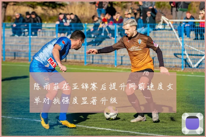 陈雨菲在亚锦赛后提升网前速度女单对抗强度显著升级