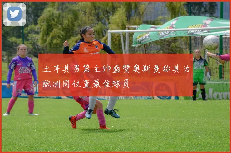 土耳其男篮主帅盛赞奥斯曼称其为欧洲同位置最佳球员