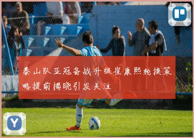 泰山队亚冠备战升级崔康熙轮换策略提前揭晓引发关注
