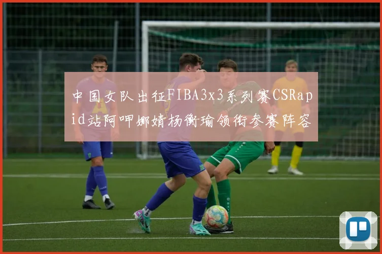 中国女队出征FIBA3x3系列赛CSRapid站阿呷娜婧杨衡瑜领衔参赛阵容