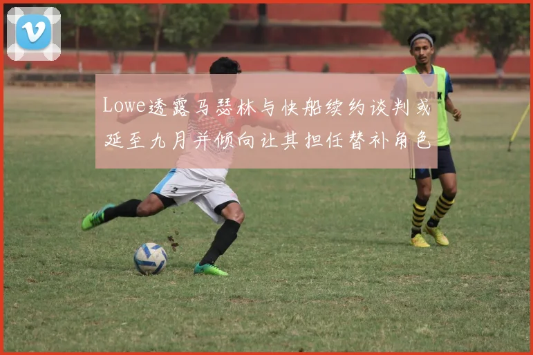 Lowe透露马瑟林与快船续约谈判或延至九月并倾向让其担任替补角色